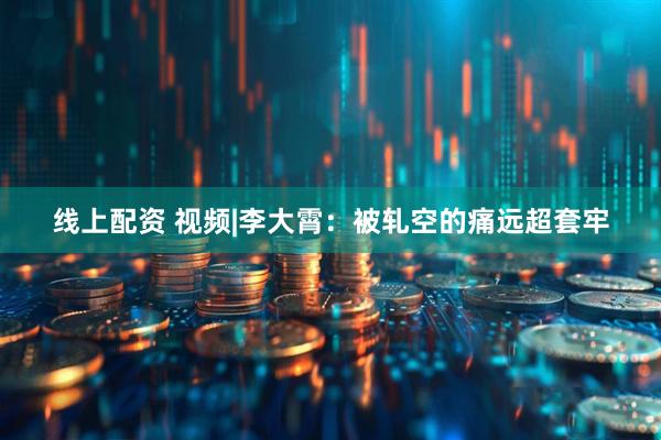 线上配资 视频|李大霄：被轧空的痛远超套牢