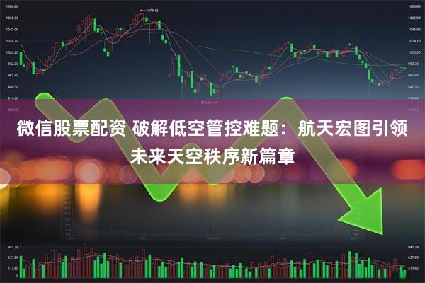 微信股票配资 破解低空管控难题：航天宏图引领未来天空秩序新篇章