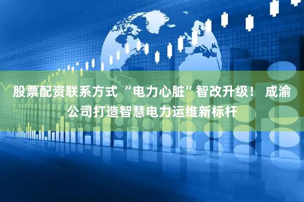 股票配资联系方式 “电力心脏”智改升级！ 成渝公司打造智慧电力运维新标杆