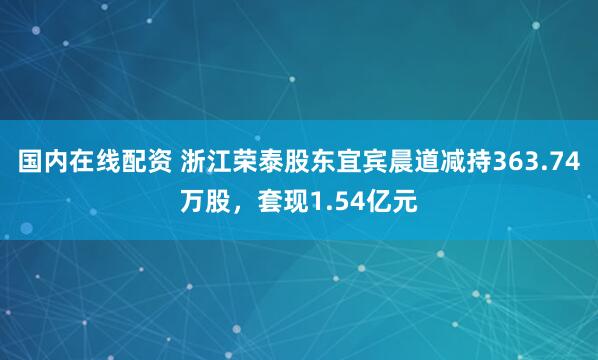 国内在线配资 浙江荣泰股东宜宾晨道减持363.74万股，套现1.54亿元