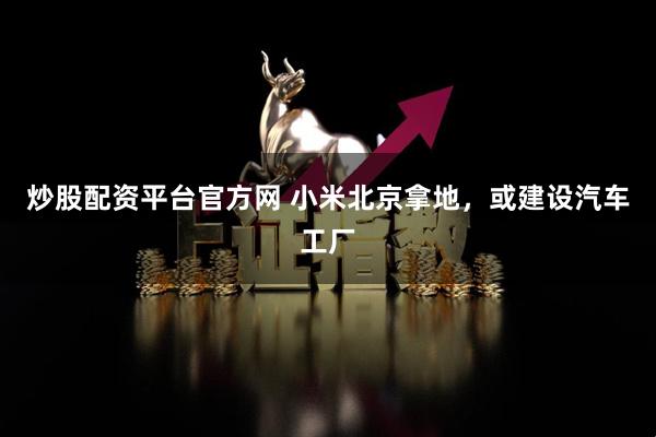 炒股配资平台官方网 小米北京拿地，或建设汽车工厂