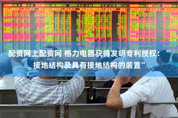 配资网上配资网 格力电器获得发明专利授权：“接地结构及具有接地结构的装置”