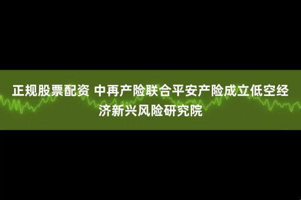 正规股票配资 中再产险联合平安产险成立低空经济新兴风险研究院