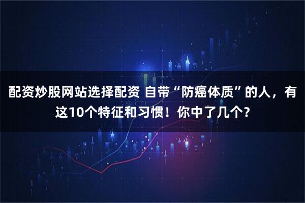 配资炒股网站选择配资 自带“防癌体质”的人，有这10个特征和习惯！你中了几个？