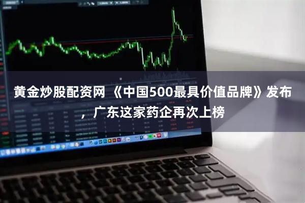 黄金炒股配资网 《中国500最具价值品牌》发布，广东这家药企再次上榜