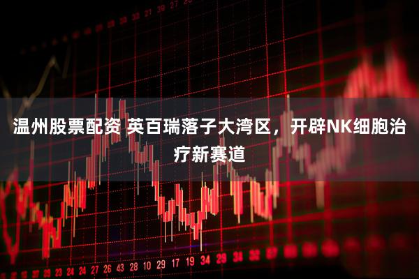 温州股票配资 英百瑞落子大湾区，开辟NK细胞治疗新赛道