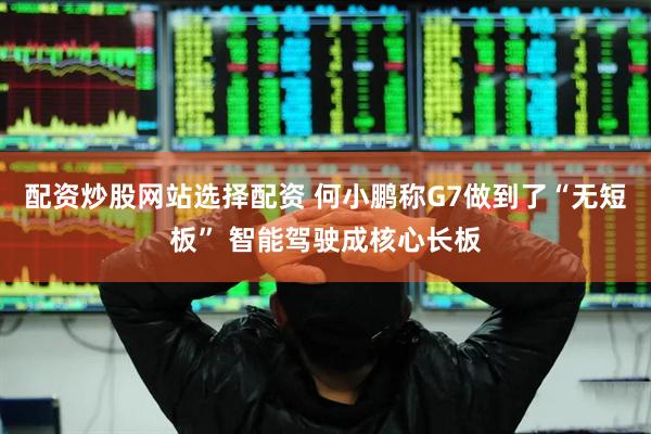 配资炒股网站选择配资 何小鹏称G7做到了“无短板” 智能驾驶成核心长板