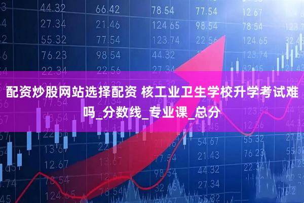 配资炒股网站选择配资 核工业卫生学校升学考试难吗_分数线_专业课_总分