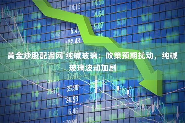 黄金炒股配资网 纯碱玻璃：政策预期扰动，纯碱玻璃波动加剧