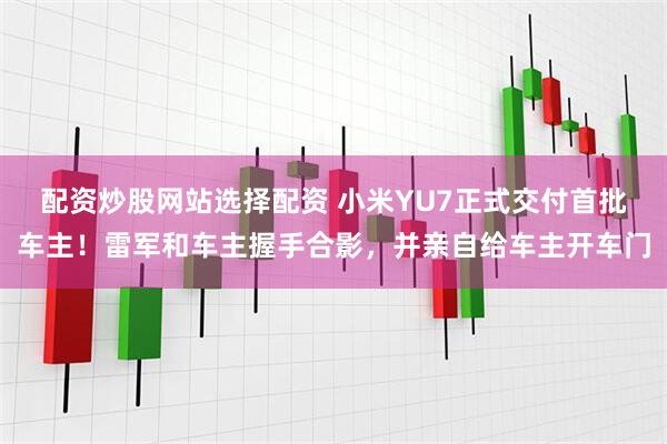 配资炒股网站选择配资 小米YU7正式交付首批车主！雷军和车主握手合影，并亲自给车主开车门