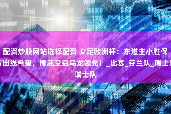 配资炒股网站选择配资 女足欧洲杯：东道主小胜保留出线希望，挪威受益乌龙领先！_比赛_芬兰队_瑞士队