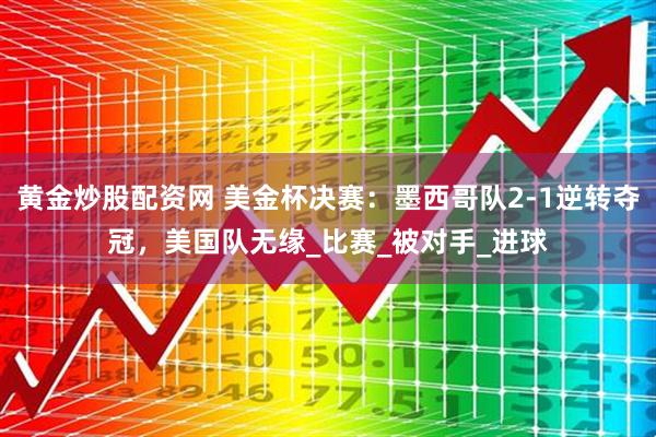 黄金炒股配资网 美金杯决赛：墨西哥队2-1逆转夺冠，美国队无缘_比赛_被对手_进球