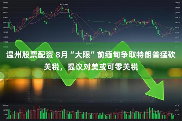 温州股票配资 8月“大限”前缅甸争取特朗普猛砍关税，提议对美或可零关税