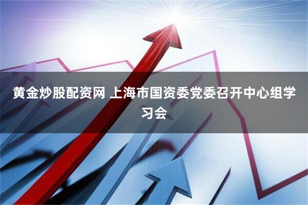 黄金炒股配资网 上海市国资委党委召开中心组学习会