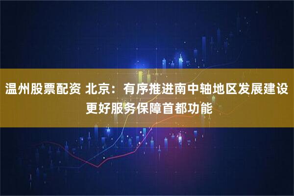 温州股票配资 北京：有序推进南中轴地区发展建设 更好服务保障首都功能