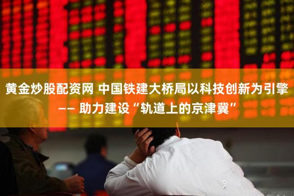 黄金炒股配资网 中国铁建大桥局以科技创新为引擎—— 助力建设“轨道上的京津冀”