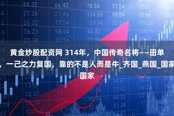 黄金炒股配资网 314年，中国传奇名将——田单，一己之力复国，靠的不是人而是牛_齐国_燕国_国家