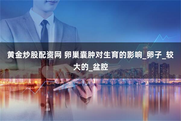 黄金炒股配资网 卵巢囊肿对生育的影响_卵子_较大的_盆腔