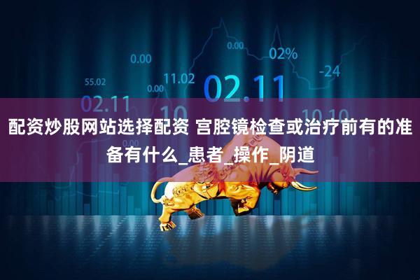 配资炒股网站选择配资 宫腔镜检查或治疗前有的准备有什么_患者_操作_阴道