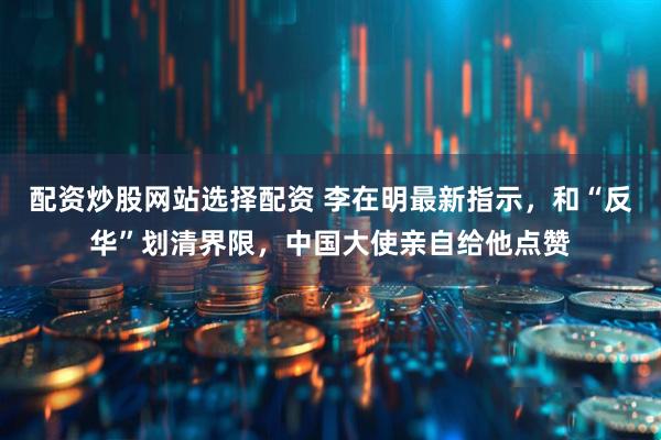 配资炒股网站选择配资 李在明最新指示，和“反华”划清界限，中国大使亲自给他点赞