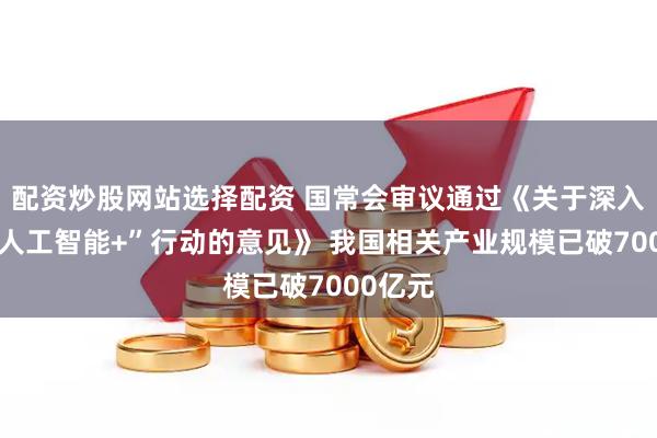 配资炒股网站选择配资 国常会审议通过《关于深入实施“人工智能+”行动的意见》 我国相关产业规模已破7000亿元