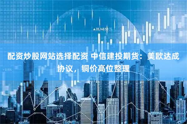 配资炒股网站选择配资 中信建投期货：美欧达成协议，铜价高位整理