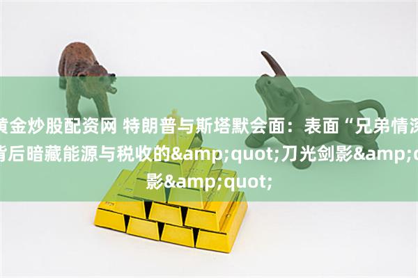 黄金炒股配资网 特朗普与斯塔默会面：表面“兄弟情深”，背后暗藏能源与税收的&quot;刀光剑影&quot;