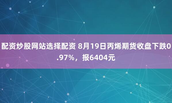 配资炒股网站选择配资 8月19日丙烯期货收盘下跌0.97%，报6404元
