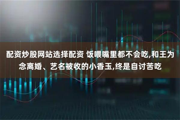 配资炒股网站选择配资 饭喂嘴里都不会吃,和王为念离婚、艺名被收的小香玉,终是自讨苦吃