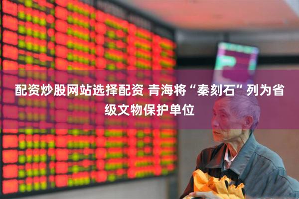 配资炒股网站选择配资 青海将“秦刻石”列为省级文物保护单位