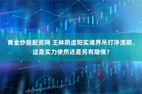 黄金炒股配资网 王林阴虚阳实境界吊打净涅期，这是实力使然还是另有隐情？