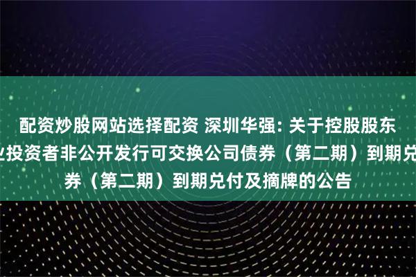 配资炒股网站选择配资 深圳华强: 关于控股股东2023年面向专业投资者非公开发行可交换公司债券（第二期）到期兑付及摘牌的公告