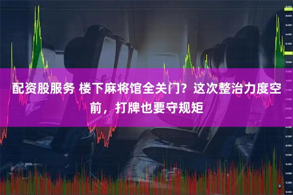 配资股服务 楼下麻将馆全关门？这次整治力度空前，打牌也要守规矩