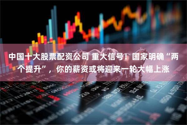 中国十大股票配资公司 重大信号！国家明确“两个提升”，你的薪资或将迎来一轮大幅上涨